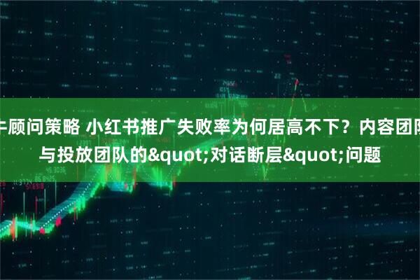 牛顾问策略 小红书推广失败率为何居高不下？内容团队与投放团队的&quot;对话断层&quot;问题