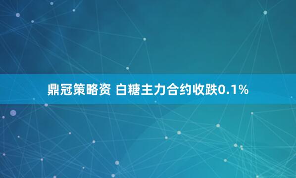 鼎冠策略资 白糖主力合约收跌0.1%