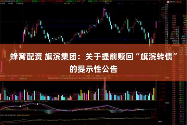 蜂窝配资 旗滨集团：关于提前赎回“旗滨转债”的提示性公告