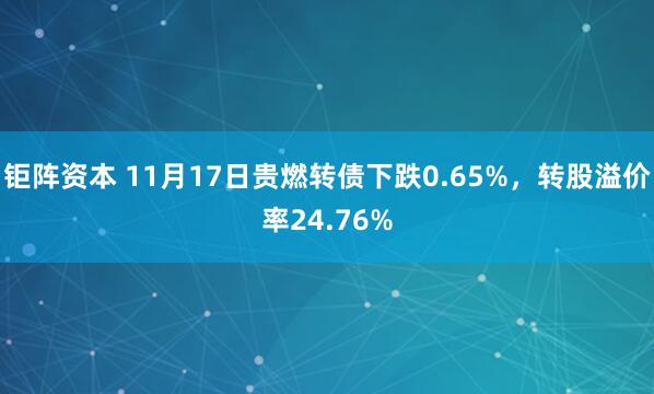钜阵资本 11月17日贵燃转债下跌0.65%，转股溢价率24.76%