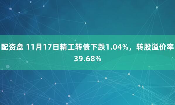 配资盘 11月17日精工转债下跌1.04%，转股溢价率39.68%