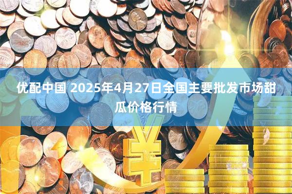 优配中国 2025年4月27日全国主要批发市场甜瓜价格行情