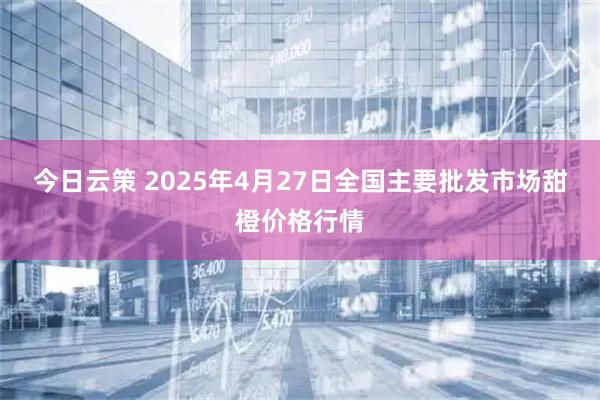 今日云策 2025年4月27日全国主要批发市场甜橙价格行情