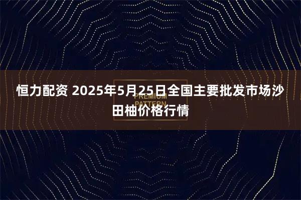 恒力配资 2025年5月25日全国主要批发市场沙田柚价格行情