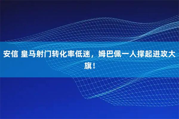 安信 皇马射门转化率低迷，姆巴佩一人撑起进攻大旗！