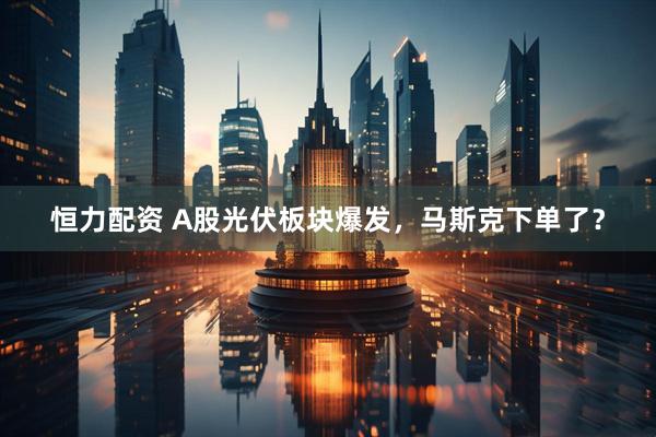 恒力配资 A股光伏板块爆发，马斯克下单了？