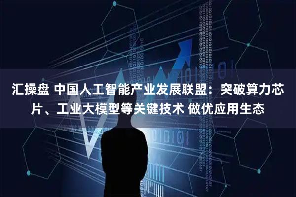 汇操盘 中国人工智能产业发展联盟：突破算力芯片、工业大模型等关键技术 做优应用生态